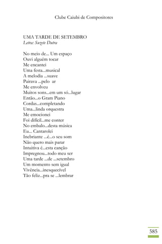 Clube Caiubi de Compositores
585
UMA TARDE DE SETEMBRO
Letra: Suzete Dutra
No meio de... Um espaço
Ouvi alguém tocar
Me encantei
Uma festa...musical
A melodia ...suave
Pairava ...pelo ar
Me envolveu
Muitos sons...em um só...lugar
Então...o Gram Piano
Cordas...completando
Uma...linda orquestra
Me emocionei
Foi difícil...me conter
No embalo...desta música
Eu... Cantarolei
Inebriante ...é...o seu som
Não quero mais parar
Intuitiva é...esta canção
Impregnou...todo meu ser
Uma tarde ...de ...setembro
Um momento sem igual
Vivência...inesquecível
Tão feliz...pra se ...lembrar
 