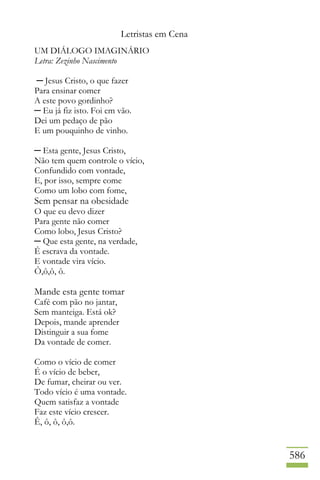 Letristas em Cena
586
UM DIÁLOGO IMAGINÁRIO
Letra: Zezinho Nascimento
─ Jesus Cristo, o que fazer
Para ensinar comer
A este povo gordinho?
─ Eu já fiz isto. Foi em vão.
Dei um pedaço de pão
E um pouquinho de vinho.
─ Esta gente, Jesus Cristo,
Não tem quem controle o vício,
Confundido com vontade,
E, por isso, sempre come
Como um lobo com fome,
Sem pensar na obesidade
O que eu devo dizer
Para gente não comer
Como lobo, Jesus Cristo?
─ Que esta gente, na verdade,
É escrava da vontade.
E vontade vira vício.
Ô,ô,ô, ô.
Mande esta gente tomar
Café com pão no jantar,
Sem manteiga. Está ok?
Depois, mande aprender
Distinguir a sua fome
Da vontade de comer.
Como o vício de comer
É o vício de beber,
De fumar, cheirar ou ver.
Todo vício é uma vontade.
Quem satisfaz a vontade
Faz este vício crescer.
Ê, ô, ô, ô,ô.
 