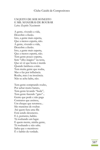 Clube Caiubi de Compositores
587
UM JEITO DE SER HONESTO
E MIL MANEIRAS DE ROUBAR
Letra: Zezinho Nascimento
A gente, vivendo a vida,
Descobre a ilusão.
Isto, a gente mais esperta,
Que a menos esperta, não.
A gente, vivendo a vida,
Descobre a ilusão.
Isto, a gente mais esperta,
Que a menos esperta, não.
Tem gente pouco esperta,
Sem “olho mágico” na testa,
Que só vê que bosta é merda
Quando lambuza a mão.
Tem muita gente que rouba,
Mas o faz por influência.
Rouba, mas é na inocência.
Não se acha ladra, não.
Tem gente comprando roubo,
Por achar muito barato,
Tem gente levando “bode”,
Tem gente fazendo “gato”...
Gente que pode e não paga
Contratos que assinou,
Um cheque que retornou...
São maneiras de roubar.
Até quem fura uma fila
Está sendo desonesto.
E é, portanto, ladrão.
Tá roubando um lugar.
E quem mente, minha gente,
Tá roubando e não sabe.
Saiba que o mentiroso
É o ladrão da verdade.
 