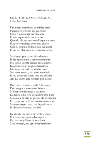 Letristas em Cena
588
UM NEGRO NA MINHA CAMA...
Letra: Iso Fischer
Um negro dormindo na minha cama
Fazendo o repouso do guerreiro
Usou e abusou da sua mucama
E agora quer vê-la no terreiro
Quando ele me quer me diz que me ama
E que se embriaga com meu cheiro
Que eu sou tão bonita e sou sua dama
E me envolve com seu jeito tão faceiro
Me abraça por trás e já se derrama
E me aperta com o seu corpo inteiro
Seu hálito quente acende-me a chama
Do primeiro ao suspiro derradeiro
Um negro deitado na minha cama
Seu sexo, seu sal, seu suor, seu cheiro...
E seu corpo de ébano que me inflama
Ah! Eu quero este homem por inteiro!
Dou duro na vida, e nada é de graça
Dou sangue e suor nessa labuta
Mulher que não nega a sua raça
De regra, uma fera, de quebra uma puta
Mas se eu mostro as garras, ele se espanta
E eu, que sou a fêmea em constante cio
Me entrego pro cara, me faço de tonta
E obedecer é o meu desafio
De dia ele diz que o dever lhe chama
É à noite que surge o batuqueiro
Eu, toda orgulhosa de sua fama
Meu homem, um tipo bem brasileiro
 