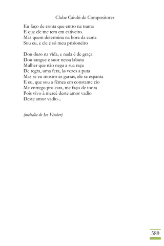 Clube Caiubi de Compositores
589
Eu faço de conta que entro na trama
E que ele me tem em cativeiro.
Mas quem determina na hora da cama
Sou eu, e ele é só meu prisioneiro
Dou duro na vida, e nada é de graça
Dou sangue e suor nessa labuta
Mulher que não nega a sua raça
De regra, uma fera, às vezes a puta
Mas se eu mostro as garras, ele se espanta
E eu, que sou a fêmea em constante cio
Me entrego pro cara, me faço de tonta
Pois vivo à mercê deste amor vadio
Deste amor vadio...
(melodia de Iso Fischer)
 
