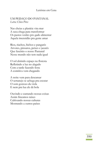 Letristas em Cena
590
UM PEDAÇO DO PANTANAL
Letra: Chico Pires
Nas cheias a planície vira mar
A seca chega para transformar
Os pastos verdes pro gado alimentar
Aquela imensidão pra gente amar
Rios, riachos, bichos e pangarés
Arvores, pássaros, peixes e jacarés
Que fascínio o nosso Pantanal
Nesse mundo não tem nada igual
O sol abrindo espaço na floresta
Refletindo a luz no alagado
Com a tarde fazendo festa
A comitiva vem chegando
A noite vem para descansar
O sertanejo se achega pra escutar
O som gostoso da viola
E nem pra lua ele dá bola
Ouvindo e cantando nossas coisas
Assim fincamos raízes
Cultivando nossas culturas
Mostrando a outros países
 