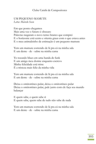 Clube Caiubi de Compositores
593
UM PEQUENO MAMUTE
Letra: Marcelo Secco
Em que ponto chegamos
Mais uma vez o futuro é obscuro
Palavras rasgaram o novo terno branco que comprei
E o horizonte está cento e oitenta graus com o que estava antes
E o meu animalzinho de estimação é um pequeno mamute
Tem um mamute correndo de lá pra cá na minha sala
E um dente - de - sabre na minha cama
To tocando blues em uma banda de funk
E um amigo meu dorme enquanto escrevo
Minha felicidade está triste
É a tristeza mais feliz da minha vida
Tem um mamute correndo de lá pra cá na minha sala
E um dente - de - sabre na minha cama
Deixa o ornitorrinco pular, deixa o ornitorrinco pular
Deixa o ornitorrinco pular, pule junto com ele faça seu mundo
balançar
E quem sabe, e quem sabe ri
E quem sabe, quem sabe de tudo não sabe de nada
Tem um mamute correndo de lá pra cá na minha sala
E um dente - de - sabre na minha cama
 