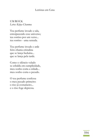 Letristas em Cena
594
UM ROCK
Letra: Kátya Chamma
Teu perfume invade a sala,
entorpecendo esse universo;
teu sorriso por um verso...
teu sorriso - uma senzala.
Teu perfume invade e arde
feito chama cristalina
que se lança beduína...
que se lança pela tarde.
Como o silêncio velado
se esbalda em cumplicidade,
meu sonho corta a cidade...
meu sonho corta o pecado.
O teu perfume confessa
o meu pecado primeiro:
o riso já costumeiro...
e o riso foge depressa.
 