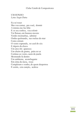 Clube Caiubi de Compositores
595
UM SONHO
Letra: Suzete Dutra
Eu sei tocar
Mas vou cantar, pra você, dormir
A música me faz feliz
E os seu sonhos, vou colorir
Vai flutuar, em brancas nuvens
Verdes montanhas, admirar
Ondas quebrando, nas rochas do mar
Como cristais
O vento soprando, no azul do céu
E depois da chuva
Um arco-íris apareceu
Um cheiro de grama, paira no ar
Cortinas ao vento, saem da janela
Mostrando lá dentro
Um ambiente, aconchegante
Em cima da mesa, rosas
Completam o sonho, de quem despertou
E assim, esta canção, acabou
 