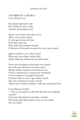 Letristas em Cena
596
UM TRIBUTO A MÚSICA
Letra: Marcelo Secco
Sou apaixonado pelo som
Das cordas do meu violão
Acordes em qualquer tom
Quero viver muito mais para ouvir
Muito som, muita música
E tudo que ela traz de bom
Para mim, para nós
Para todos que prestam atenção
E deixam se levar pela sensação de ouvir uma canção
Quero acordar e ver o raiar do Sol
Dizer que estou bem e muito feliz
Quero falar que música me faz muito bem
Estou me divertindo escrevendo essa canção
Em tudo que falei devo ter muita razão
Porque música é poesia em forma de som
Como a arquitetura é a poesia em construção
Como a pintura é a imagem da poesia
E juntas todas as artes é que rodam a polia
Que gira o planeta de noite e de dia
Agora sinta a minha melodia e tudo que ela traz de bom
Como Renato já dizia:
“- Ora se você quiser se divertir? Invente suas próprias
canções”
Estou me divertindo inventando a minhas
Para mim, para quem quiser ouvir eu vou cantar
Eu vou cantar
 