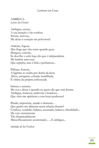 Letristas em Cena
60
AMBÍGUA
Letra: Iso Fischer
Ambígua, escusa,
A sua atuação é tão confusa
Serena, nervosa,
Me deixa o coração em polvorosa!
Ardente, fogosa,
Mas finge que não sente quando goza
Dengosa, carente,
Se dou-lhe o colo logo diz que é independente
Me lembra uma rosa
Que espinha, mas é bela e perfumosa...
Palhaça, funesta,
A lágrima se oculta por detrás da festa
Altiva, arrogante, coitada, humilhada,
É vítima da própria emboscada
Intrusa e ausente,
Me usa e abusa e quando eu quero diz que está doente
Ambígua, formosa, malévola e bondosa...
Que vício me aprisiona a esta louca poderosa?
Pirado, impotente, tarado e demente...
Que ganho me alimenta nessa relação doente?
Confuso, vendado, babaca, assustado, maluco, obnubilado...
Me vejo eternamente
Tão desgraçadamente
Maravilhosamente acorrentado... ...E ambíguo...
(melodia de Iso Fischer)
 