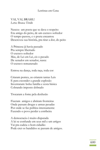 Letristas em Cena
600
VAI, VAI, BRASIL!
Letra: Branca Tirollo
Nasceu um poeta que se dava o respeito
Era amigo do peito, de um escravo sofredor
O tempo passou, e o poeta encantou
Descreveu sua história, pra tirar a dor, do peito
A Princesa já havia passado
Pra sempre libertado
O escravo sofredor
Mas, de Lei em Lei, eis o pecado
De senador em senador, nasce
O escravo remunerado
Entrou na dança, toda raça, toda cor
Criaram pontes, ao criarem tantas Leis
E para esconder a grande explosão
Inventaram: bolsa família e cesta básica
Cobrando imposto dobrado
Trocaram a fome pela desilusão
Fizeram amigos e abriram fronteiras
Onde passam drogas e armas pesadas
Por onde se faz política intensamente
Fazendo o povo perder a estribeira
A democracia é muito disputada
A lei se confunde em seus mil e um artigos
Vai pra cadeia o bom cidadão
Pode crer os bandidos se passam de amigos.
 