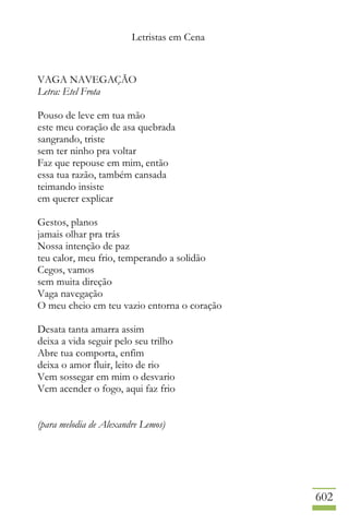 Letristas em Cena
602
VAGA NAVEGAÇÃO
Letra: Etel Frota
Pouso de leve em tua mão
este meu coração de asa quebrada
sangrando, triste
sem ter ninho pra voltar
Faz que repouse em mim, então
essa tua razão, também cansada
teimando insiste
em querer explicar
Gestos, planos
jamais olhar pra trás
Nossa intenção de paz
teu calor, meu frio, temperando a solidão
Cegos, vamos
sem muita direção
Vaga navegação
O meu cheio em teu vazio entorna o coração
Desata tanta amarra assim
deixa a vida seguir pelo seu trilho
Abre tua comporta, enfim
deixa o amor fluir, leito de rio
Vem sossegar em mim o desvario
Vem acender o fogo, aqui faz frio
(para melodia de Alexandre Lemos)
 