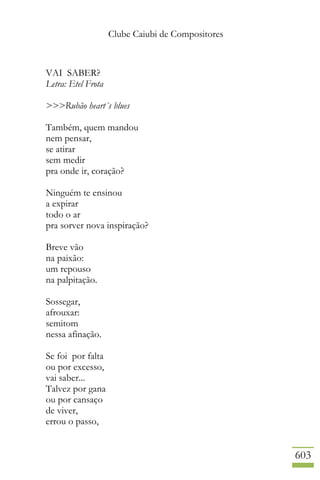 Clube Caiubi de Compositores
603
VAI SABER?
Letra: Etel Frota
>>>Rubão heart´s blues
Também, quem mandou
nem pensar,
se atirar
sem medir
pra onde ir, coração?
Ninguém te ensinou
a expirar
todo o ar
pra sorver nova inspiração?
Breve vão
na paixão:
um repouso
na palpitação.
Sossegar,
afrouxar:
semitom
nessa afinação.
Se foi por falta
ou por excesso,
vai saber...
Talvez por gana
ou por cansaço
de viver,
errou o passo,
 