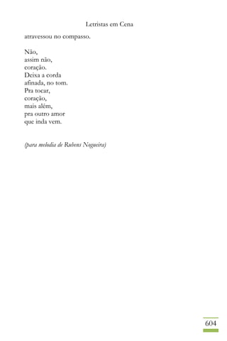 Letristas em Cena
604
atravessou no compasso.
Não,
assim não,
coração.
Deixa a corda
afinada, no tom.
Pra tocar,
coração,
mais além,
pra outro amor
que inda vem.
(para melodia de Rubens Nogueira)
 