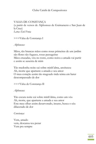 Clube Caiubi de Compositores
605
VALSA DE CONSTANÇA
(a partir de versos de Alphonsus de Guimaraens e San Juan de
la Cruz)
Letra: Etel Frota
>>>Valsa de Constança I
Alphonsus:
Mãos, tão brancas mãos como rosas primeiras de um jardim
são flores tão fugazes, rosas passageiras
Mãos cruzadas, véu no rosto, como noiva a amada vai partir
e assim se ausenta de mim
Tão medonha noite cai sobre minh’alma, anoiteceu
Ah, morte que apartaste a amada e seu amor
O meu coração assim tão magoado inda teima em bater
descompassado de dor
>>>Valsa de Constança II
Alphonsus:
Tão escura noite cai sobre minh’alma, como um véu
Ah, morte, que apartaste a amada e seu amor
Este meu olhar assim desarvorado, insano, busca o céu
dilacerado de dor
Constança:
Vem, amado
vem, descansa teu penar
Vem pra sempre
 