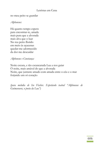 Letristas em Cena
606
no meu peito se guardar
Alphonsus:
Há quanto tempo espero
para encontrar-te, amada
mais pura que a alvorada
mais alva que o luar
No teu peito florido
em meio às açucenas
quedar-me adormecido
da dor me descuidar
Alphonsus e Constança:
Noite escura, e tão escancarada Lua a nos guiar
Ó noite, mais amável do que a alvorada
Noite, que juntaste amado com amada entre o céu e o mar
forjando um só coração
(para melodia de Iso Fischer. Espetáculo teatral “Alphonsus de
Guimaraens, o poeta da Lua”)
 