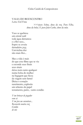 Clube Caiubi de Compositores
607
VALSA DO REENCONTRO
Letra: Etel Frota
>>>para Selma, dona da voz. Para Elba,
dona da bolsa. E para João Carlos, dono da mão.
Vaso se quebrou
um cristal sutil
toda água derramou
e a flor seca...
Sopro se esvaiu
derradeiro jazz
Univitelina dor
não mais flor...
Mas a vida é mais
do que esse filme que se viu
e esconde seus finais
seus sinais
deixa num canto qualquer
numa bolsa de mulher
na bagagem que ficou
da viagem sem farnel
Deixa o coração
nascimento, explosão
um rebento de papel
testamento, parto, outro condão
Vem brincar de pegador
vem cá
Vem pra me encontrar...
Ressuscito noutra voz
Cordão
de nós
 
