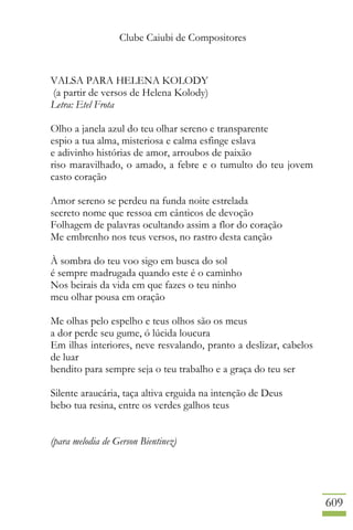 Clube Caiubi de Compositores
609
VALSA PARA HELENA KOLODY
(a partir de versos de Helena Kolody)
Letra: Etel Frota
Olho a janela azul do teu olhar sereno e transparente
espio a tua alma, misteriosa e calma esfinge eslava
e adivinho histórias de amor, arroubos de paixão
riso maravilhado, o amado, a febre e o tumulto do teu jovem
casto coração
Amor sereno se perdeu na funda noite estrelada
secreto nome que ressoa em cânticos de devoção
Folhagem de palavras ocultando assim a flor do coração
Me embrenho nos teus versos, no rastro desta canção
À sombra do teu voo sigo em busca do sol
é sempre madrugada quando este é o caminho
Nos beirais da vida em que fazes o teu ninho
meu olhar pousa em oração
Me olhas pelo espelho e teus olhos são os meus
a dor perde seu gume, ó lúcida loucura
Em ilhas interiores, neve resvalando, pranto a deslizar, cabelos
de luar
bendito para sempre seja o teu trabalho e a graça do teu ser
Silente araucária, taça altiva erguida na intenção de Deus
bebo tua resina, entre os verdes galhos teus
(para melodia de Gerson Bientinez)
 