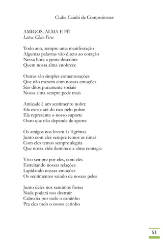 Clube Caiubi de Compositores
61
AMIGOS, ALMA E FÉ
Letra: Chico Pires
Todo ano, sempre uma manifestação
Algumas palavras vão direto ao coração
Nessa hora a gente descobre
Quem nossa alma enobrece
Outras são simples comemorações
Que não mexem com nossas emoções
São ditos puramente sociais
Nossa alma sempre pede mais
Amizade é um sentimento nobre
Ela existe até do rico pelo pobre
Ela representa o nosso suporte
Ouro que não depende de aporte
Os amigos nos levam às lágrimas
Junto com eles sempre temos as rimas
Com eles temos sempre alegria
Que nossa vida ilumina e a alma contagia
Vivo sempre por eles, com eles
Estreitando nossas relações
Lapidando nossas emoções
Os sentimentos saindo de nossas peles
Junto deles nos sentimos fortes
Nada poderá nos destruir
Calmaria por todo o caminho
Pra eles todo o nosso carinho
 