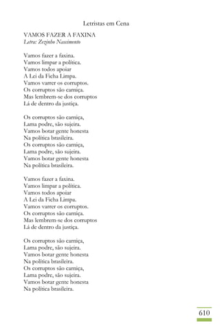 Letristas em Cena
610
VAMOS FAZER A FAXINA
Letra: Zezinho Nascimento
Vamos fazer a faxina.
Vamos limpar a política.
Vamos todos apoiar
A Lei da Ficha Limpa.
Vamos varrer os corruptos.
Os corruptos são carniça.
Mas lembrem-se dos corruptos
Lá de dentro da justiça.
Os corruptos são carniça,
Lama podre, são sujeira.
Vamos botar gente honesta
Na política brasileira.
Os corruptos são carniça,
Lama podre, são sujeira.
Vamos botar gente honesta
Na política brasileira.
Vamos fazer a faxina.
Vamos limpar a política.
Vamos todos apoiar
A Lei da Ficha Limpa.
Vamos varrer os corruptos.
Os corruptos são carniça.
Mas lembrem-se dos corruptos
Lá de dentro da justiça.
Os corruptos são carniça,
Lama podre, são sujeira.
Vamos botar gente honesta
Na política brasileira.
Os corruptos são carniça,
Lama podre, são sujeira.
Vamos botar gente honesta
Na política brasileira.
 