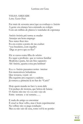 Letristas em Cena
612
VELHA AMIZADE
Letra: Xavier Peteó
Faz mais de sessenta anos/que eu conheço o Anésio
A gente era criança/tava entrando no colégio
Com um milhão de planos/e toneladas de esperança
Anésio insistia prá turma se mudar
Arranjar um bom emprego
Nos states ficar rico
Eu era contra a ponto de me exaltar:
“sou brasileiro, com orgulho
Diga ao povo que eu fico”
Ele se casou coma filha do seleiro
Eu segui a profissão que se tornou familiar
Modéstia à parte, fui um fino sapateiro
Ah! Anésio, quanta coisa pra lembrar!
Eu e o Anésio passamos noites inteiras
Em memoráveis bebedeiras
Que ressacas, vejam só
Dia seguinte pra esquecer a saideira
Já tomava a primeira lá no bar do “Curió”
Hoje quem manda no bar é a nora dele
Um pedaço de morena, que beleza de baiana
O Anésio não me vê e eu não vejo ele
Entra semana e sai semana........
E nada do amigo eu encontrar
É cruel se ficar velho, mas é bom experimentar
Na velhice não se paga condução
Mas eu não saio de casa, tomo sol lá no portão
 