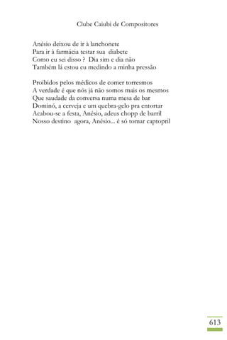 Clube Caiubi de Compositores
613
Anésio deixou de ir à lanchonete
Para ir à farmácia testar sua diabete
Como eu sei disso ? Dia sim e dia não
Também lá estou eu medindo a minha pressão
Proibidos pelos médicos de comer torresmos
A verdade é que nós já não somos mais os mesmos
Que saudade da conversa numa mesa de bar
Dominó, a cerveja e um quebra-gelo pra entortar
Acabou-se a festa, Anésio, adeus chopp de barril
Nosso destino agora, Anésio... é só tomar captopril
 