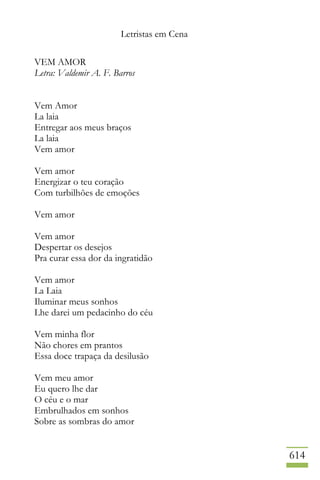 Letristas em Cena
614
VEM AMOR
Letra: Valdemir A. F. Barros
Vem Amor
La laia
Entregar aos meus braços
La laia
Vem amor
Vem amor
Energizar o teu coração
Com turbilhões de emoções
Vem amor
Vem amor
Despertar os desejos
Pra curar essa dor da ingratidão
Vem amor
La Laia
Iluminar meus sonhos
Lhe darei um pedacinho do céu
Vem minha flor
Não chores em prantos
Essa doce trapaça da desilusão
Vem meu amor
Eu quero lhe dar
O céu e o mar
Embrulhados em sonhos
Sobre as sombras do amor
 