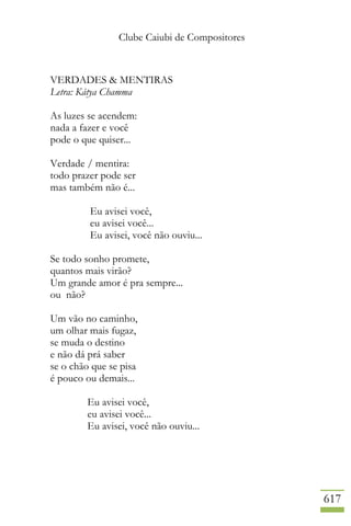 Clube Caiubi de Compositores
617
VERDADES & MENTIRAS
Letra: Kátya Chamma
As luzes se acendem:
nada a fazer e você
pode o que quiser...
Verdade / mentira:
todo prazer pode ser
mas também não é...
Eu avisei você,
eu avisei você...
Eu avisei, você não ouviu...
Se todo sonho promete,
quantos mais virão?
Um grande amor é pra sempre...
ou não?
Um vão no caminho,
um olhar mais fugaz,
se muda o destino
e não dá prá saber
se o chão que se pisa
é pouco ou demais...
Eu avisei você,
eu avisei você...
Eu avisei, você não ouviu...
 