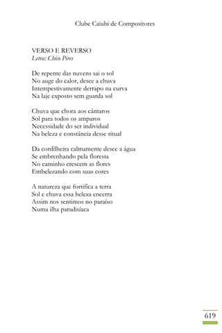Clube Caiubi de Compositores
619
VERSO E REVERSO
Letra: Chico Pires
De repente das nuvens sai o sol
No auge do calor, desce a chuva
Intempestivamente derrapo na curva
Na laje exposto sem guarda sol
Chuva que chora aos cântaros
Sol para todos os amparos
Necessidade do ser individual
Na beleza e constância desse ritual
Da cordilheira calmamente desce a água
Se embrenhando pela floresta
No caminho crescem as flores
Embelezando com suas cores
A natureza que fortifica a terra
Sol e chuva essa beleza encerra
Assim nos sentimos no paraíso
Numa ilha paradisíaca
 