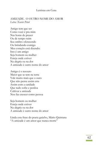 Letristas em Cena
62
AMIZADE. O OUTRO NOME DO AMOR
Letra: Xavier Peteó
Amigo tem que ser
Como você é pra mim
Nas horas de prazer
Ou de tempo ruim
Seu ombro oferecendo
Ou brindando comigo
Meu coração está dizendo:
Isto é um amigo
Seja homem ou mulher
Esteja onde estiver
Na alegria ou na dor
A amizade é outro nome do amor
Amigo é o tesouro
Maior que se tem na terra
Vale muito mais que o ouro
Que não pensa assim erra
Assim com a caridade
Que tudo sofre e perdoa
Cultivar a amizade
Nos faz crescer como pessoa
Seja homem ou mulher
Esteja onde estiver
Na alegria ou na dor
A amizade é outro nome do amor
Linda esta frase do poeta gaúcho, Mário Quintana
“A amizade é um amor que nunca morre”
 