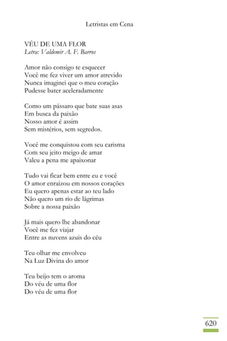 Letristas em Cena
620
VÉU DE UMA FLOR
Letra: Valdemir A. F. Barros
Amor não consigo te esquecer
Você me fez viver um amor atrevido
Nunca imaginei que o meu coração
Pudesse bater aceleradamente
Como um pássaro que bate suas asas
Em busca da paixão
Nosso amor é assim
Sem mistérios, sem segredos.
Você me conquistou com seu carisma
Com seu jeito meigo de amar
Valeu a pena me apaixonar
Tudo vai ficar bem entre eu e você
O amor enraizou em nossos corações
Eu quero apenas estar ao teu lado
Não quero um rio de lágrimas
Sobre a nossa paixão
Já mais quero lhe abandonar
Você me fez viajar
Entre as nuvens azuis do céu
Teu olhar me envolveu
Na Luz Divina do amor
Teu beijo tem o aroma
Do véu de uma flor
Do véu de uma flor
 