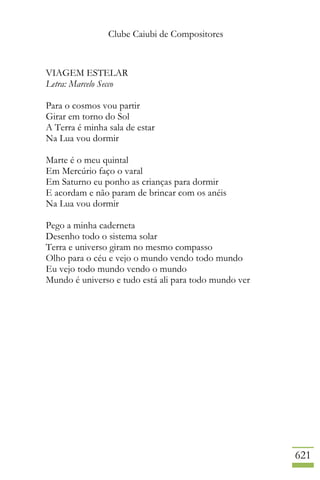 Clube Caiubi de Compositores
621
VIAGEM ESTELAR
Letra: Marcelo Secco
Para o cosmos vou partir
Girar em torno do Sol
A Terra é minha sala de estar
Na Lua vou dormir
Marte é o meu quintal
Em Mercúrio faço o varal
Em Saturno eu ponho as crianças para dormir
E acordam e não param de brincar com os anéis
Na Lua vou dormir
Pego a minha caderneta
Desenho todo o sistema solar
Terra e universo giram no mesmo compasso
Olho para o céu e vejo o mundo vendo todo mundo
Eu vejo todo mundo vendo o mundo
Mundo é universo e tudo está ali para todo mundo ver
 