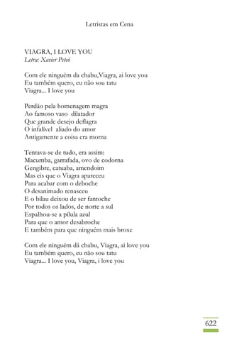 Letristas em Cena
622
VIAGRA, I LOVE YOU
Letra: Xavier Peteó
Com ele ninguém da chabu,Viagra, ai love you
Eu também quero, eu não sou tatu
Viagra... I love you
Perdão pela homenagem magra
Ao famoso vaso dilatador
Que grande desejo deflagra
O infalível aliado do amor
Antigamente a coisa era morna
Tentava-se de tudo, era assim:
Macumba, garrafada, ovo de codorna
Gengibre, catuaba, amendoim
Mas eis que o Viagra apareceu
Para acabar com o deboche
O desanimado renasceu
E o bilau deixou de ser fantoche
Por todos os lados, de norte a sul
Espalhou-se a pílula azul
Para que o amor desabroche
E também para que ninguém mais broxe
Com ele ninguém dá chabu, Viagra, ai love you
Eu também quero, eu não sou tatu
Viagra... I love you, Viagra, i love you
 