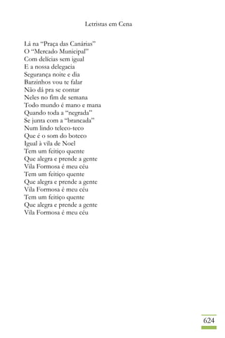 Letristas em Cena
624
Lá na “Praça das Canárias”
O “Mercado Municipal”
Com delícias sem igual
E a nossa delegacia
Segurança noite e dia
Barzinhos vou te falar
Não dá pra se contar
Neles no fim de semana
Todo mundo é mano e mana
Quando toda a “negrada”
Se junta com a “brancada”
Num lindo teleco-teco
Que é o som do boteco
Igual à vila de Noel
Tem um feitiço quente
Que alegra e prende a gente
Vila Formosa é meu céu
Tem um feitiço quente
Que alegra e prende a gente
Vila Formosa é meu céu
Tem um feitiço quente
Que alegra e prende a gente
Vila Formosa é meu céu
 