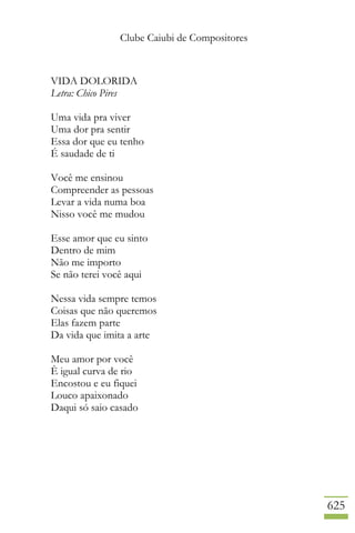 Clube Caiubi de Compositores
625
VIDA DOLORIDA
Letra: Chico Pires
Uma vida pra viver
Uma dor pra sentir
Essa dor que eu tenho
É saudade de ti
Você me ensinou
Compreender as pessoas
Levar a vida numa boa
Nisso você me mudou
Esse amor que eu sinto
Dentro de mim
Não me importo
Se não terei você aqui
Nessa vida sempre temos
Coisas que não queremos
Elas fazem parte
Da vida que imita a arte
Meu amor por você
È igual curva de rio
Encostou e eu fiquei
Louco apaixonado
Daqui só saio casado
 