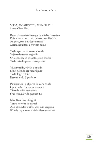 Letristas em Cena
626
VIDA, MOMENTOS, MEMÓRIA
Letra: Chico Pires
Bons momentos carrego na minha memória
Pois sou eu quem vai contar essa história
As emoções e as desventuras
Minhas doenças e minhas curas
Tudo que passei nesse mundo
Vejo tudo nesse segundo
Os sorrisos, os encantos e os choros
Tudo saindo pelos meus poros
Vida sentida, vivida e amada
Sono perdido na madrugada
Tudo logo refeito
Esse mundo é perfeito
Precisamos de alguém na caminhada
Quem sabe ela a minha amada
Tirar de mim esse vazio
Que torna a vida por um fio
Irão dizer que divaguei
Tenha certeza que amei
Aos olhos dos outros isso não importa
Só saber que minha vida não está morta
 