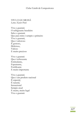 Clube Caiubi de Compositores
627
VIVA O GUARANÁ
Letra: Xavier Peteó
Viva o guaraná
O refrigerante brasileiro
Salve o guaraná
Que para mim é sempre o primeiro
Viva o guaraná,
Que é saboroso
É gostoso,
Delicioso,
Valioso
E muito precioso
Viva o guaraná
Que é refrescante
Estimulante,
Espumante,
Fortificante
E muito importante
Viva o guaraná
Que é um produto nacional
É especial,
É natural,
Sensacional
Sempre atual
E muito, muito legal
Viva o guaraná
 