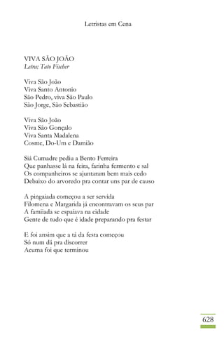 Letristas em Cena
628
VIVA SÃO JOÃO
Letra: Tato Fischer
Viva São João
Viva Santo Antonio
São Pedro, viva São Paulo
São Jorge, São Sebastião
Viva São João
Viva São Gonçalo
Viva Santa Madalena
Cosme, Do-Um e Damião
Siá Cumadre pediu a Bento Ferreira
Que panhasse lá na feira, farinha fermento e sal
Os companheiros se ajuntaram bem mais cedo
Debaixo do arvoredo pra contar uns par de causo
A pingaiada começou a ser servida
Filomena e Margarida já encontravam os seus par
A famiiada se espaiava na cidade
Gente de tudo que é idade preparando pra festar
E foi ansim que a tá da festa começou
Só num dá pra discorrer
Acuma foi que terminou
 