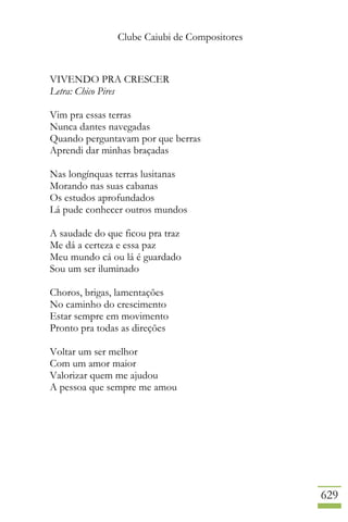 Clube Caiubi de Compositores
629
VIVENDO PRA CRESCER
Letra: Chico Pires
Vim pra essas terras
Nunca dantes navegadas
Quando perguntavam por que berras
Aprendi dar minhas braçadas
Nas longínquas terras lusitanas
Morando nas suas cabanas
Os estudos aprofundados
Lá pude conhecer outros mundos
A saudade do que ficou pra traz
Me dá a certeza e essa paz
Meu mundo cá ou lá é guardado
Sou um ser iluminado
Choros, brigas, lamentações
No caminho do crescimento
Estar sempre em movimento
Pronto pra todas as direções
Voltar um ser melhor
Com um amor maior
Valorizar quem me ajudou
A pessoa que sempre me amou
 