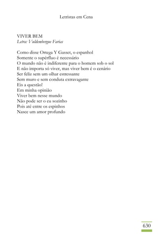 Letristas em Cena
630
VIVER BEM
Letra: Vuldembergue Farias
Como disse Ortega Y Gasset, o espanhol
Somente o supérfluo é necessário
O mundo não é indiferente para o homem sob o sol
E não importa só viver, mas viver bem é o cenário
Ser feliz sem um olhar estressante
Sem muro e sem conduta extravagante
Eis a questão!
Em minha opinião
Viver bem nesse mundo
Não pode ser o eu sozinho
Pois até entre os espinhos
Nasce um amor profundo
 