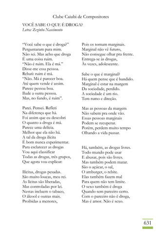 Clube Caiubi de Compositores
631
VOCÊ SABE O QUE É DROGA?
Letra: Zezinho Nascimento
“Você sabe o que é droga?”
Perguntaram para mim.
Não sei. Mas acho que droga
É uma coisa ruim.
“Não é ruim. Ela é má.”
Disse-me essa pessoa.
Rebati: ruim é má.
“Não. Má é parecer boa.
Até quem vende é assim.
Parece pessoa boa.
Ilude a outra pessoa.
Mas, no fundo, é ruim”.
Parei. Pensei. Refleti
Na diferença que há.
Foi assim que eu descobri
O quanto a droga é má.
Parece uma delícia.
Melhor que ela não há.
A tal da droga ilícita
É bom nunca experimentar.
Para esclarecer as drogas
Vou aqui classificar
Todas as drogas, três grupos,
Que agora vou explicar:
Ilícitas, drogas pesadas.
São muito loucas, meu rei.
As lícitas são liberadas,
Mas controladas por lei.
Nestas incluem o tabaco,
O álcool e outras mais.
Proibidas a menores,
Pois os tornam marginais.
Marginal não vê futuro,
Não consegue olhar pra frente.
Entrega-se às drogas,
Às vezes, adolescente.
Sabe o que é marginal?
Há quem pense que é bandido.
Marginal é estar na margem
Da sociedade, perdido.
A sociedade é um rio.
Tem rumo e direção.
Mas as pessoas da margem
Não sabem pra onde vão.
Essas pessoas marginais
Podem se recuperar.
Porém, perdem muito tempo
Olhando a vida passar.
Há, também, as drogas livres.
Todo mundo pode usar
E abusar, pois são livres.
Mas também podem matar.
São o açúcar, o sal,
O amburger, o rebite.
Elas também fazem mal
Para quem não tem limite.
O sexo também é droga
Quando sem parceiro certo.
Com o parceiro não é droga,
Mas é amor. Não é sexo.
 