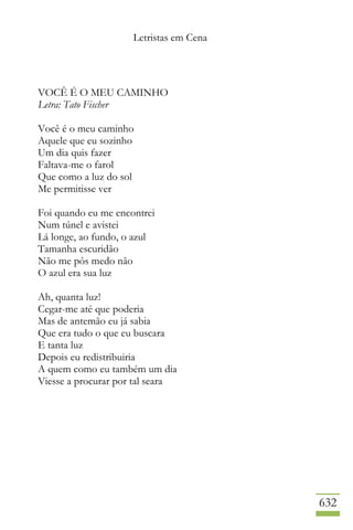 Letristas em Cena
632
VOCÊ É O MEU CAMINHO
Letra: Tato Fischer
Você é o meu caminho
Aquele que eu sozinho
Um dia quis fazer
Faltava-me o farol
Que como a luz do sol
Me permitisse ver
Foi quando eu me encontrei
Num túnel e avistei
Lá longe, ao fundo, o azul
Tamanha escuridão
Não me pôs medo não
O azul era sua luz
Ah, quanta luz!
Cegar-me até que poderia
Mas de antemão eu já sabia
Que era tudo o que eu buscara
E tanta luz
Depois eu redistribuiria
A quem como eu também um dia
Viesse a procurar por tal seara
 