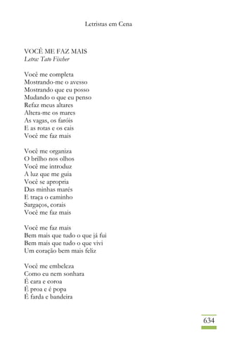 Letristas em Cena
634
VOCÊ ME FAZ MAIS
Letra: Tato Fischer
Você me completa
Mostrando-me o avesso
Mostrando que eu posso
Mudando o que eu penso
Refaz meus altares
Altera-me os mares
As vagas, os faróis
E as rotas e os cais
Você me faz mais
Você me organiza
O brilho nos olhos
Você me introduz
A luz que me guia
Você se apropria
Das minhas marés
E traça o caminho
Sargaços, corais
Você me faz mais
Você me faz mais
Bem mais que tudo o que já fui
Bem mais que tudo o que vivi
Um coração bem mais feliz
Você me embeleza
Como eu nem sonhara
É cara e coroa
É proa e é popa
É farda e bandeira
 