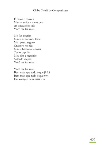 Clube Caiubi de Compositores
635
É casco e convés
Minhas mãos e meus pés
As ondas e os sais
Você me faz mais
Me faz alegrias
Minha vela e meu leme
Meu porto seguro
Cruzeiro no céu
Minha bússola e âncora
Tenaz capitão
Meu sim e meu não
Soldado da paz
Você me faz mais
Você me faz mais
Bem mais que tudo o que já fui
Bem mais que tudo o que vivi
Um coração bem mais feliz
 