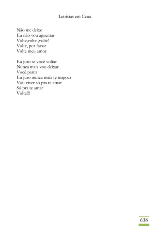 Letristas em Cena
638
Não me deixe
Eu não vou aguentar
Volte,volte ,volte!
Volte, por favor
Volte meu amor
Eu juro se você voltar
Nunca mais vou deixar
Você partir
Eu juro nunca mais te magoar
Vou viver só pra te amar
Só pra te amar
Volte!!!
 