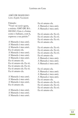 Letristas em Cena
64
AMÔ DE BAHIANO
Letra: Zezinho Nascimento
Falando:
"Você vai ouvir agora,
a música AMÔ DE BA-.
HIANO. Esta é a forma
como o bahiano, com h,
expressa a sua paixão."
A Manuela é meu amô.
A Manuela é meu amô.
A Manuela é meu amô.
Eu tô amano ela.
A Manuela é meu amô.
A Manuela é meu amô.
A Manuela é meu amô.
Eu tô amano ela.
Eu tô amano ela. Eu tô.
Eu tô amano ela. Eu tô.
Eu tô amano ela. Eu tô.
Eu tô amano ela.
A Manuela é meu amô.
A Manuela é meu amô.
A Manuela é meu amô.
Eu tô amano ela.
A Manuela é meu amô.
A Manuela é meu amô.
A Manuela é meu amô.
Eu tô amano ela.
A Manuela é meu amô.
A Manuela é meu amô.
Eu tô amano ela. Eu tô.
Eu tô amano ela. Eu tô.
Eu tô amano ela. Eu tô.
Eu tô amano ela.
Eu tô amano ela. Eu tô.
Eu tô amano ela. Eu tô.
Eu tô amano ela. Eu tô.
Eu tô amano ela.
A Manuela é meu amô.
A Manuela é meu amô.
A Manuela é meu amô.
Eu tô amano ela.
A Manuela é meu amô.
A Manuela é meu amô.
A Manuela é meu amô.
Eu tô amano ela.
Eu tô amano ela. Eu tô.
Eu tô amano ela. Eu tô.
Eu tô amano ela. Eu tô.
Eu tô amano ela.
 