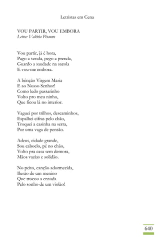 Letristas em Cena
640
VOU PARTIR, VOU EMBORA
Letra: Valéria Pisauro
Vou partir, já é hora,
Pago a venda, pego a prenda,
Guardo a saudade na sacola
E vou-me embora.
A bênção Virgem Maria
E ao Nosso Senhor!
Como ledo passarinho
Volto pro meu ninho,
Que ficou lá no interior.
Vaguei por trilhos, descaminhos,
Espalhei cifras pelo chão,
Troquei a casinha na serra,
Por uma vaga de pensão.
Adeus, cidade grande,
Sou caboclo, pé no chão,
Volto pra casa sem demora,
Mãos vazias e solidão.
No peito, canção adormecida,
Ilusão de um menino
Que trocou a enxada
Pelo sonho de um violão!
 