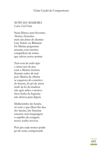 Clube Caiubi de Compositores
641
XOTE DA MADEIRA
Letra: Etel Frota
Nem Dirceu nem Severino
Aloísio, Genoíno
nem um dono do destino
Luiz Inácio ou Ribamar
foi Marina pequenina
acreana, essa menina
cumpridora da rotina
que salvou nosso pomar
Tem tora de todo tipo
e tanta cara de pau
com a Marina morena
ficaram todos de mal
pois Marina de olheira
se esqueceu do corretivo
do batom, do pó de arroz
mulé da lei da madeira
não quis saber o motivo
tirou lenha da fogueira
não deixou para depois
Mulherzinha tão bonita
só com o que Deus lhe deu
tão faceira, tão franzina
encarou sem maquiagem
o espelho da coragem
nosso sonho reviveu
Pois pra cada tronco podre
pó de serra, compensado
 