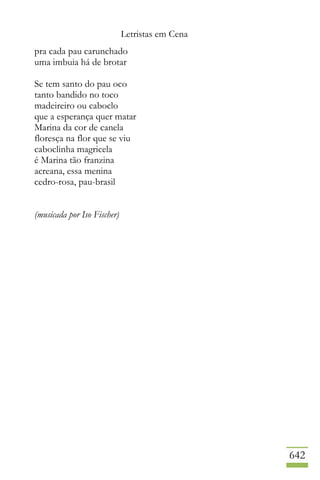 Letristas em Cena
642
pra cada pau carunchado
uma imbuia há de brotar
Se tem santo do pau oco
tanto bandido no toco
madeireiro ou caboclo
que a esperança quer matar
Marina da cor de canela
floresça na flor que se viu
caboclinha magricela
é Marina tão franzina
acreana, essa menina
cedro-rosa, pau-brasil
(musicada por Iso Fischer)
 