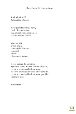 Clube Caiubi de Compositores
643
ZARABATANA
Letra: Kátya Chamma
Você persiste no meu peito,
dardo de zarabatana
que um índio imaginário e só
cravou no meu destino.
Você me dói
a vida inteira
nesse açoite bárbaro;
um ritual
canibal
observando a caça.
Você, trapaça do caminho,
agarrado, assim, no meu destino dividido,
no surto ensandecido desse amor,
no surto endoidecido desse amor perdido,
no surto ensandecido desse amor perdido,
traiçoeiro e só.
Zarabatana.
 