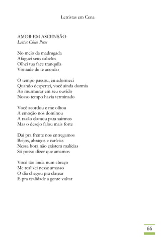 Letristas em Cena
66
AMOR EM ASCENSÃO
Letra: Chico Pires
No meio da madrugada
Afaguei seus cabelos
Olhei tua face tranquila
Vontade de te acordar
O tempo passou, eu adormeci
Quando despertei, você ainda dormia
Ao murmurar em seu ouvido
Nosso tempo havia terminado
Você acordou e me olhou
A emoção nos dominou
A razão clamou para sairmos
Mas o desejo falou mais forte
Daí pra frente nos entregamos
Beijos, abraços e carícias
Nessa hora não existem malícias
Só posso dizer que amamos
Você tão linda num abraço
Me realizei nesse amasso
O dia chegou pra clarear
E pra realidade a gente voltar
 