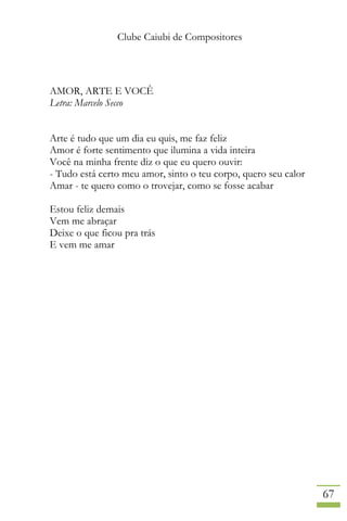 Clube Caiubi de Compositores
67
AMOR, ARTE E VOCÊ
Letra: Marcelo Secco
Arte é tudo que um dia eu quis, me faz feliz
Amor é forte sentimento que ilumina a vida inteira
Você na minha frente diz o que eu quero ouvir:
- Tudo está certo meu amor, sinto o teu corpo, quero seu calor
Amar - te quero como o trovejar, como se fosse acabar
Estou feliz demais
Vem me abraçar
Deixe o que ficou pra trás
E vem me amar
 