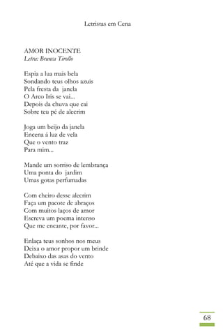 Letristas em Cena
68
AMOR INOCENTE
Letra: Branca Tirollo
Espia a lua mais bela
Sondando teus olhos azuis
Pela fresta da janela
O Arco Iris se vai...
Depois da chuva que cai
Sobre teu pé de alecrim
Joga um beijo da janela
Encena á luz de vela
Que o vento traz
Para mim...
Mande um sorriso de lembrança
Uma ponta do jardim
Umas gotas perfumadas
Com cheiro desse alecrim
Faça um pacote de abraços
Com muitos laços de amor
Escreva um poema intenso
Que me encante, por favor...
Enlaça teus sonhos nos meus
Deixa o amor propor um brinde
Debaixo das asas do vento
Até que a vida se finde
 